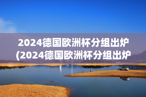 2024德国欧洲杯分组出炉(2024德国欧洲杯分组出炉了吗)