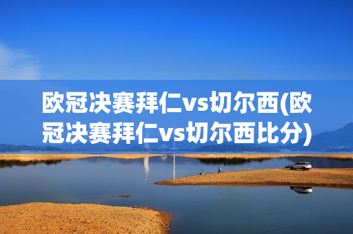 欧冠决赛拜仁vs切尔西(欧冠决赛拜仁vs切尔西比分)