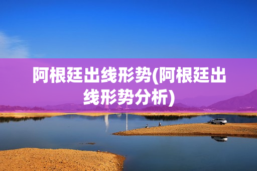 阿根廷出线形势(阿根廷出线形势分析)