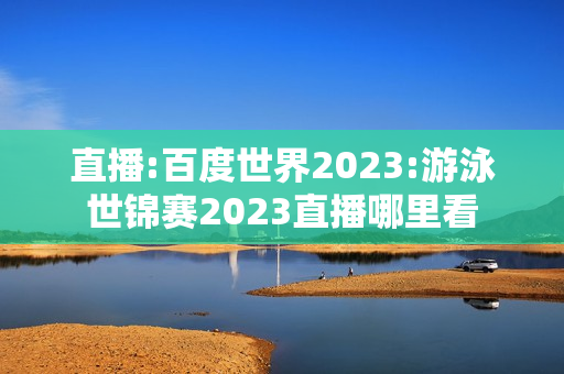 直播:百度世界2023:游泳世锦赛2023直播哪里看