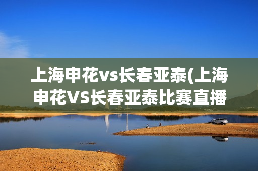 上海申花vs长春亚泰(上海申花VS长春亚泰比赛直播)