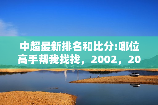 中超最新排名和比分:哪位高手帮我找找，2002，2003赛季甲A和2004，2005，2006，2007赛季中超的全部赛程以及比分