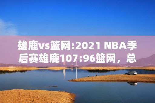 雄鹿vs篮网:2021 NBA季后赛雄鹿107:96篮网，总比分战成2:2，如何评价本场比赛