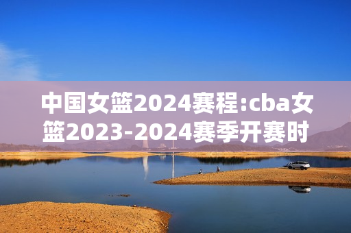 中国女篮2024赛程:cba女篮2023-2024赛季开赛时间