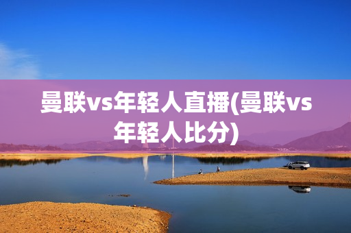 曼联vs年轻人直播(曼联vs年轻人比分)