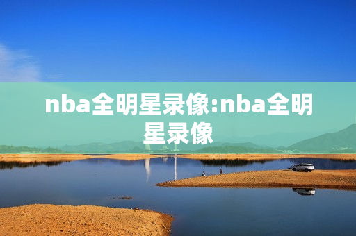 nba全明星录像:nba全明星录像