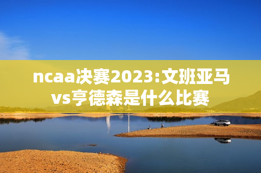 ncaa决赛2023:文班亚马vs亨德森是什么比赛