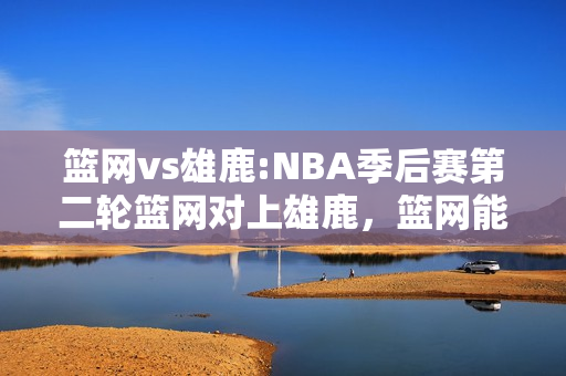 篮网vs雄鹿:NBA季后赛第二轮篮网对上雄鹿，篮网能继续赢下去吗