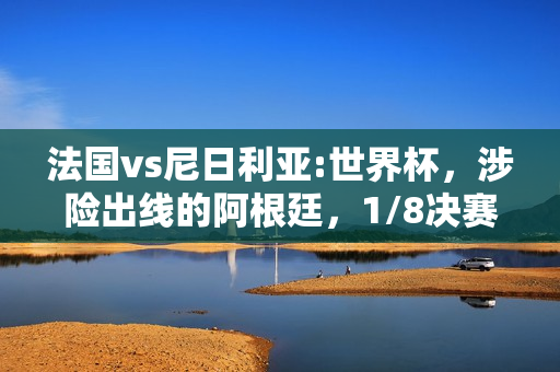 法国vs尼日利亚:世界杯，涉险出线的阿根廷，1/8决赛对阵法国，你认为谁能取胜