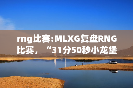 rng比赛:MLXG复盘RNG比赛，“31分50秒小龙堡泉水放大，香锅极力解释网友却不买账”，你怎么看