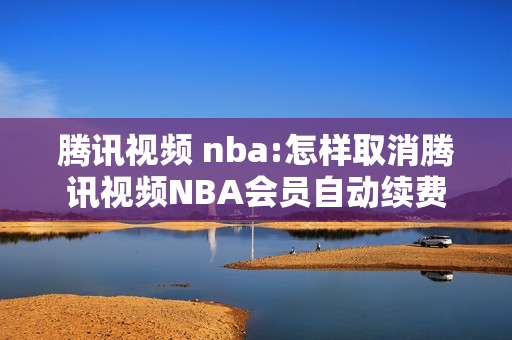 腾讯视频 nba:怎样取消腾讯视频NBA会员自动续费