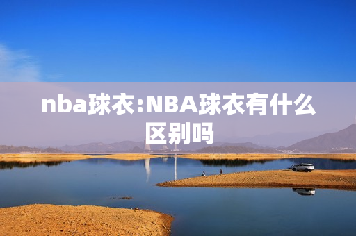 nba球衣:NBA球衣有什么区别吗