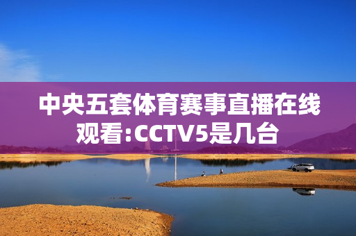 中央五套体育赛事直播在线观看:CCTV5是几台