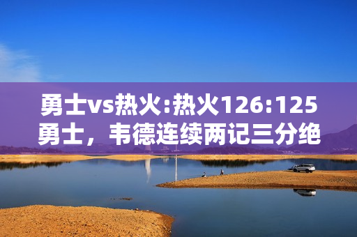 勇士vs热火:热火126:125勇士，韦德连续两记三分绝杀勇士，如何评价本场比赛韦德的表现