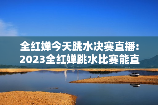 全红婵今天跳水决赛直播:2023全红婵跳水比赛能直播吗