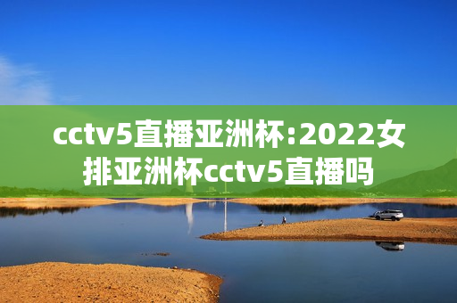 cctv5直播亚洲杯:2022女排亚洲杯cctv5直播吗