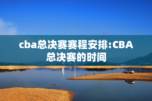 cba总决赛赛程安排:CBA总决赛的时间