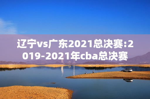辽宁vs广东2021总决赛:2019-2021年cba总决赛