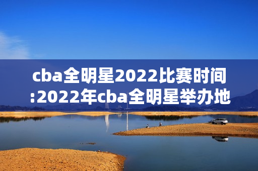 cba全明星2022比赛时间:2022年cba全明星举办地