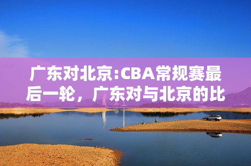 广东对北京:CBA常规赛最后一轮，广东对与北京的比赛将采取什么样的态度