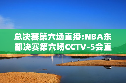 总决赛第六场直播:NBA东部决赛第六场CCTV-5会直播吗
