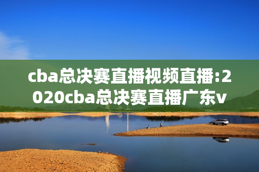 cba总决赛直播视频直播:2020cba总决赛直播广东vs辽宁直播