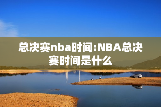 总决赛nba时间:NBA总决赛时间是什么