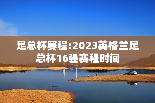 足总杯赛程:2023英格兰足总杯16强赛程时间